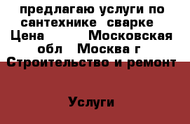 предлагаю услуги по сантехнике, сварке › Цена ­ 500 - Московская обл., Москва г. Строительство и ремонт » Услуги   . Московская обл.,Москва г.